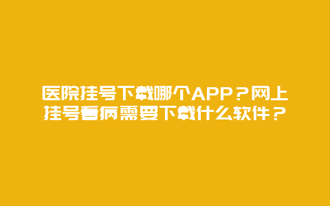医院挂号下载哪个APP？网上挂号看病需要下载什么软件？