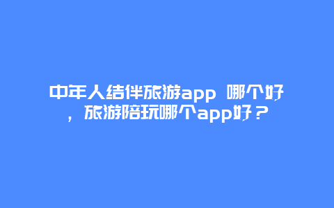 中年人结伴旅游app 哪个好，旅游陪玩哪个app好？