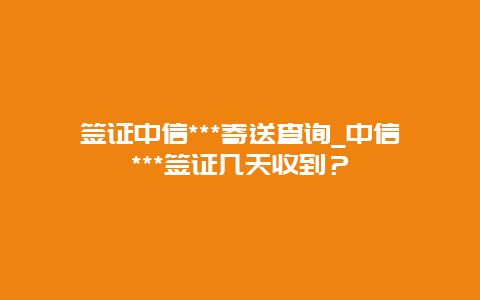 签证中信***寄送查询_中信***签证几天收到？