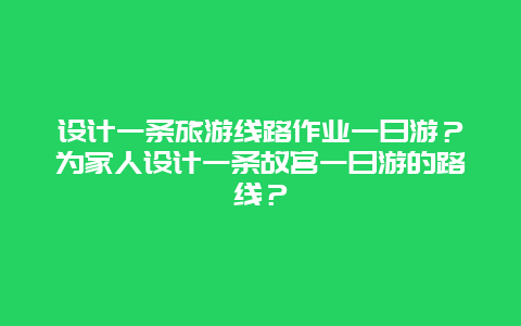 设计一条旅游线路作业一日游？为家人设计一条故宫一日游的路线？