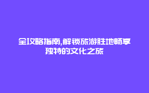 全攻略指南,解锁旅游胜地畅享独特的文化之旅