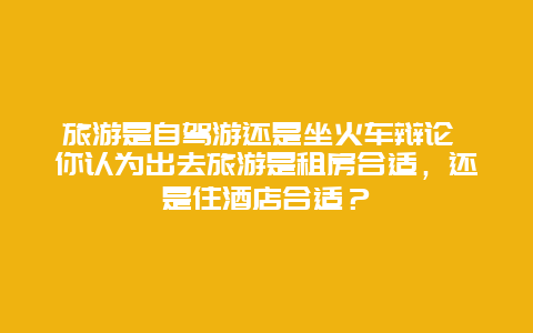 旅游是自驾游还是坐火车辩论 你认为出去旅游是租房合适，还是住酒店合适？