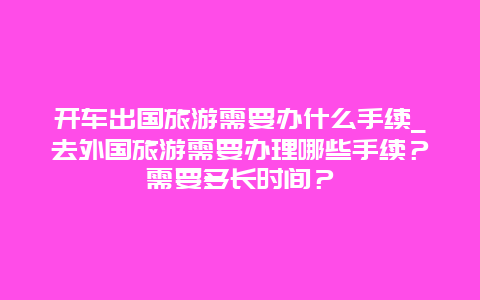 开车出国旅游需要办什么手续_去外国旅游需要办理哪些手续？需要多长时间？