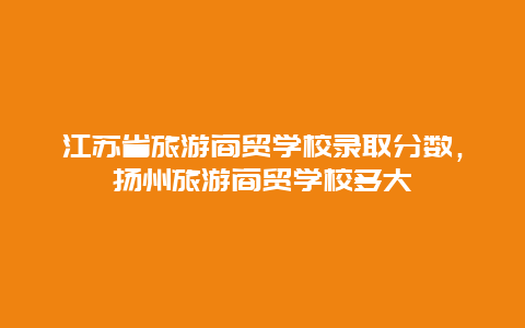 江苏省旅游商贸学校录取分数，扬州旅游商贸学校多大