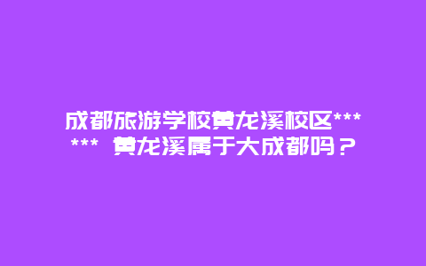 成都旅游学校黄龙溪校区****** 黄龙溪属于大成都吗？