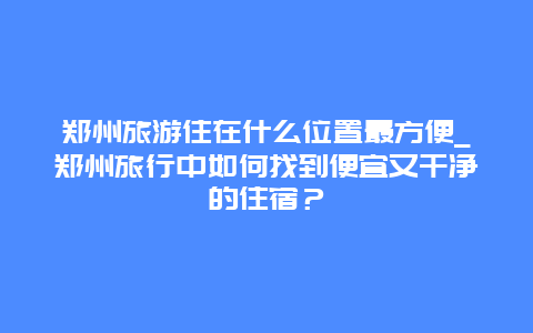 郑州旅游住在什么位置最方便_郑州旅行中如何找到便宜又干净的住宿？