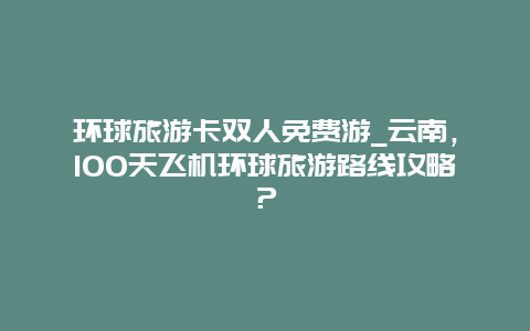环球旅游卡双人免费游_云南，100天飞机环球旅游路线攻略？