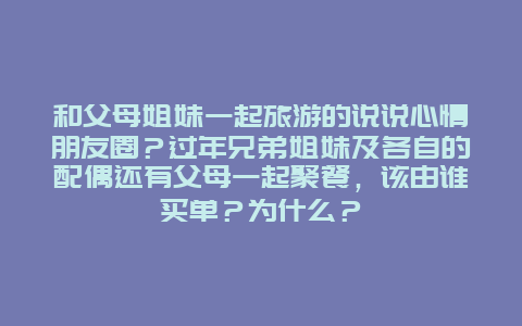 和父母姐妹一起旅游的说说心情朋友圈？过年兄弟姐妹及各自的配偶还有父母一起聚餐，该由谁买单？为什么？