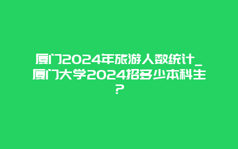 厦门2024年旅游人数统计_厦门大学2024招多少本科生？