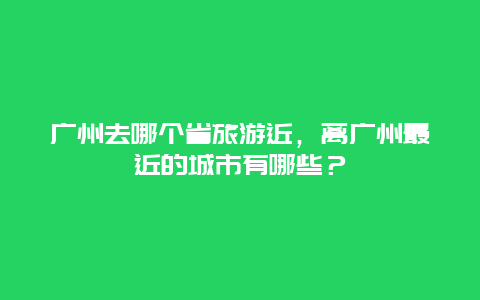 广州去哪个省旅游近，离广州最近的城市有哪些？