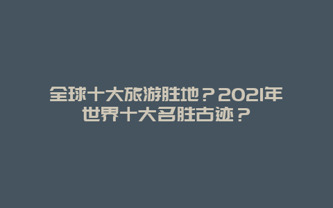 全球十大旅游胜地？2021年世界十大名胜古迹？