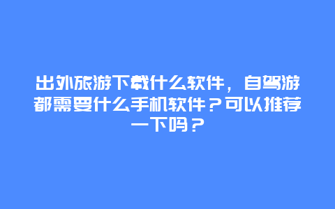 出外旅游下载什么软件，自驾游都需要什么手机软件？可以推荐一下吗？