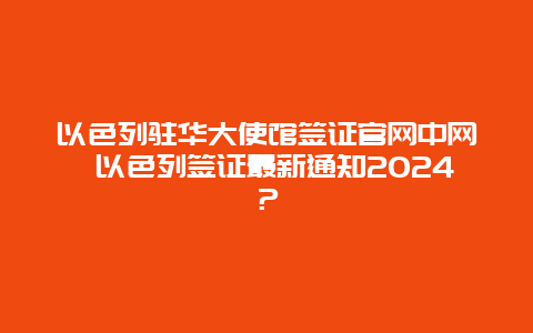 以色列驻华大使馆签证官网中网 以色列签证最新通知2024？