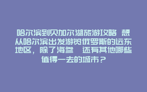 哈尔滨到贝加尔湖旅游攻略 想从哈尔滨出发游览俄罗斯的远东地区，除了海参崴还有其他哪些值得一去的城市？
