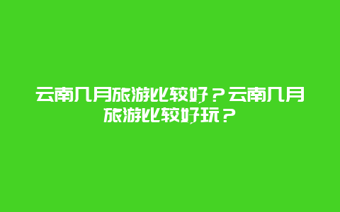 云南几月旅游比较好？云南几月旅游比较好玩？