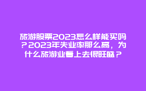 旅游股票2023怎么样能买吗？2023年失业率那么高，为什么旅游业看上去很旺盛？