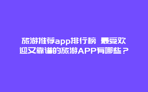 旅游推荐app排行榜 最受欢迎又靠谱的旅游APP有哪些？