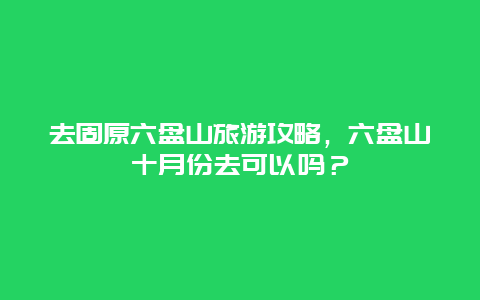 去固原六盘山旅游攻略，六盘山十月份去可以吗？