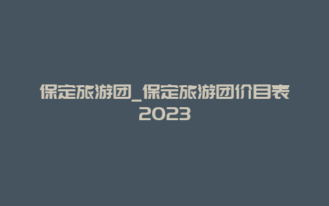 保定旅游团_保定旅游团价目表2023