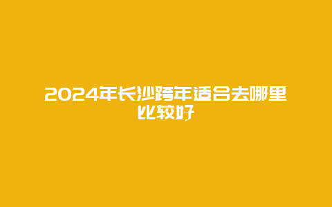 2024年长沙跨年适合去哪里比较好