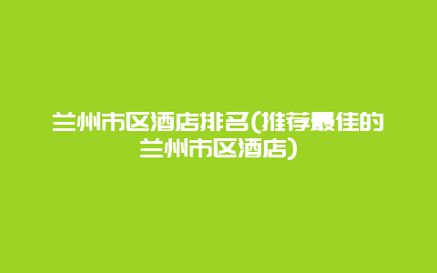 兰州市区酒店排名(推荐最佳的兰州市区酒店)