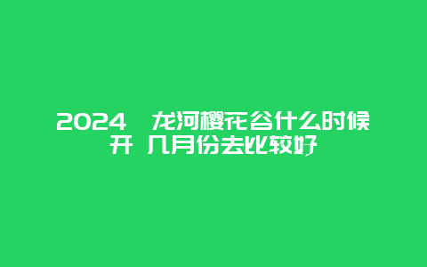 2024浔龙河樱花谷什么时候开 几月份去比较好