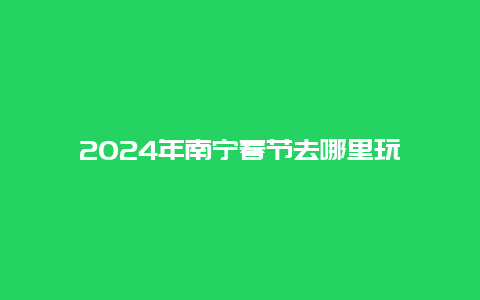 2024年南宁春节去哪里玩