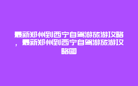 最新郑州到西宁自驾游旅游攻略，最新郑州到西宁自驾游旅游攻略图