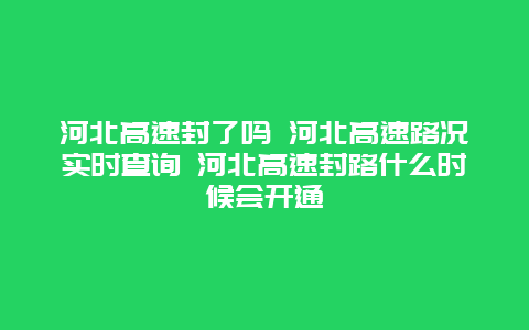 河北高速封了吗 河北高速路况实时查询 河北高速封路什么时候会开通