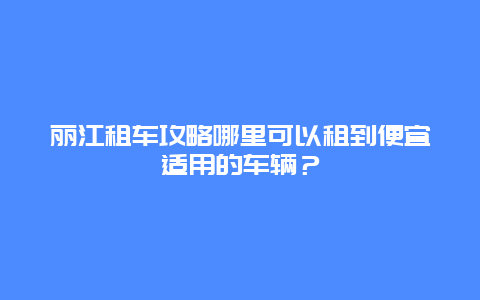丽江租车攻略哪里可以租到便宜适用的车辆？