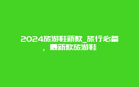 2024旅游鞋新款_旅行必备，最新款旅游鞋