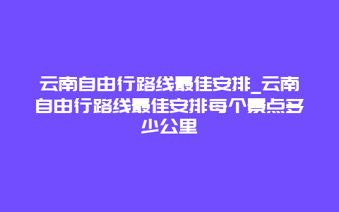 云南自由行路线最佳安排_云南自由行路线最佳安排每个景点多少公里