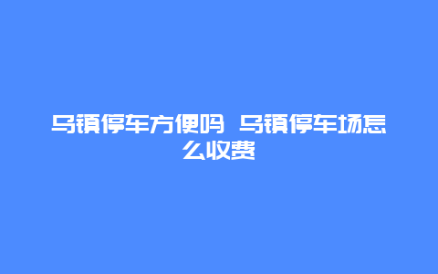 乌镇停车方便吗 乌镇停车场怎么收费