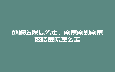鼓楼医院怎么走，南京南到南京鼓楼医院怎么走