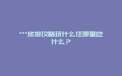 ***旅游攻略玩什么住哪里吃什么？