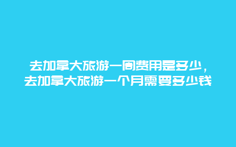 去加拿大旅游一周费用是多少，去加拿大旅游一个月需要多少钱