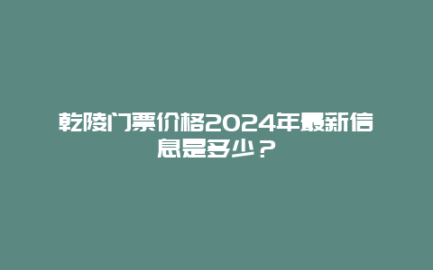乾陵门票价格2024年最新信息是多少？