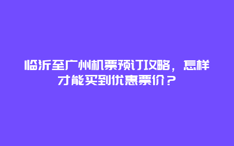 临沂至广州机票预订攻略，怎样才能买到优惠票价？