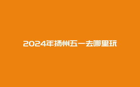 2024年扬州五一去哪里玩