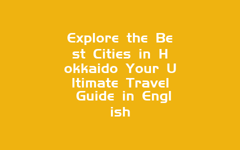 Explore the Best Cities in Hokkaido Your Ultimate Travel Guide in English
