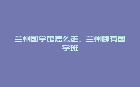 兰州国学馆怎么走，兰州哪有国学班