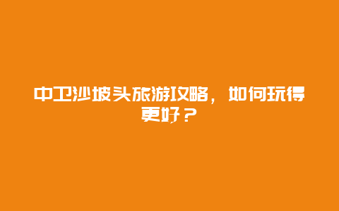 中卫沙坡头旅游攻略，如何玩得更好？
