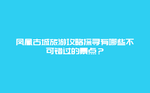 凤凰古城旅游攻略探寻有哪些不可错过的景点？