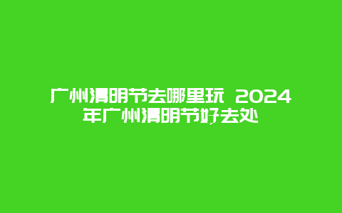 广州清明节去哪里玩 2024年广州清明节好去处