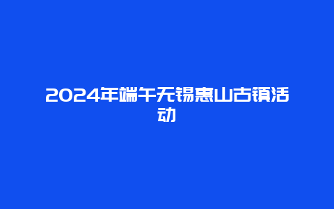 2024年端午无锡惠山古镇活动