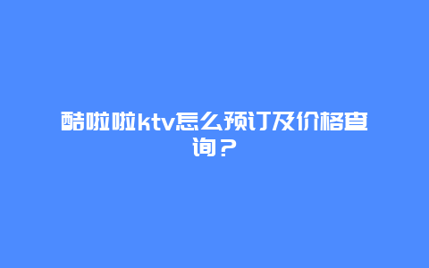 酷啦啦ktv怎么预订及价格查询？