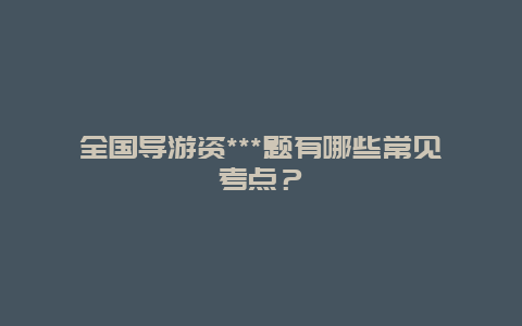 全国导游资***题有哪些常见考点？