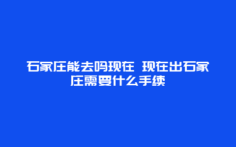 石家庄能去吗现在 现在出石家庄需要什么手续