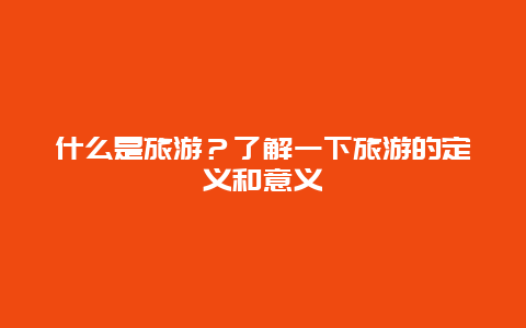 什么是旅游？了解一下旅游的定义和意义