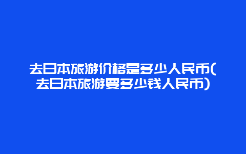 去日本旅游价格是多少人民币(去日本旅游要多少钱人民币)